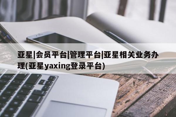 亚星_官网 亚星在线客服亚星|会员平台|管理平台|亚星相关业务办理(亚星yaxing登录平台)