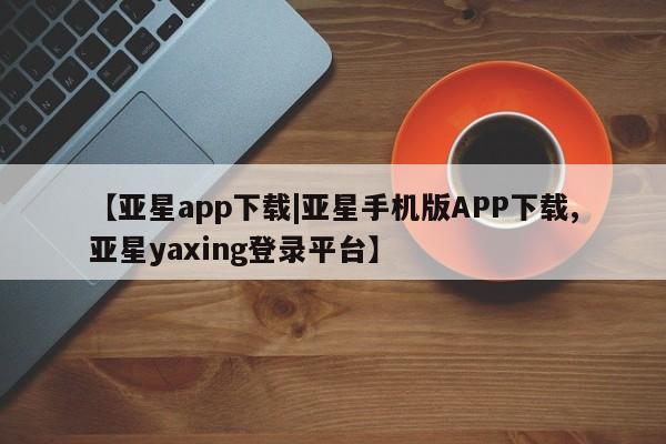 亚星_官网 亚星在线客服【亚星app下载|亚星手机版APP下载,亚星yaxing登录平台】