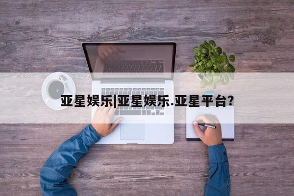 亚星_官网 亚星在线客服亚星娱乐|亚星娱乐.亚星平台？