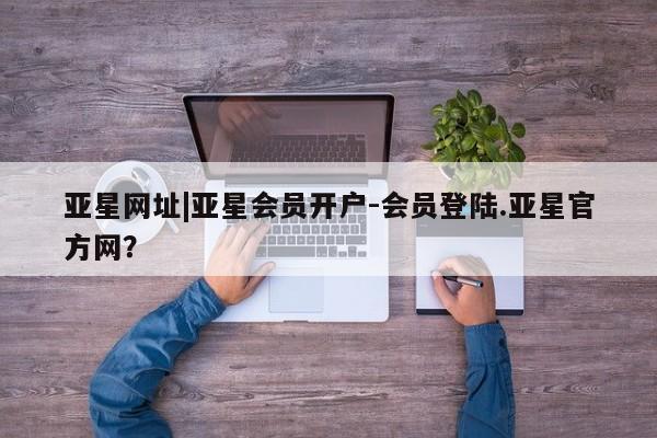 亚星_官网 亚星在线客服亚星网址|亚星会员开户-会员登陆.亚星官方网？