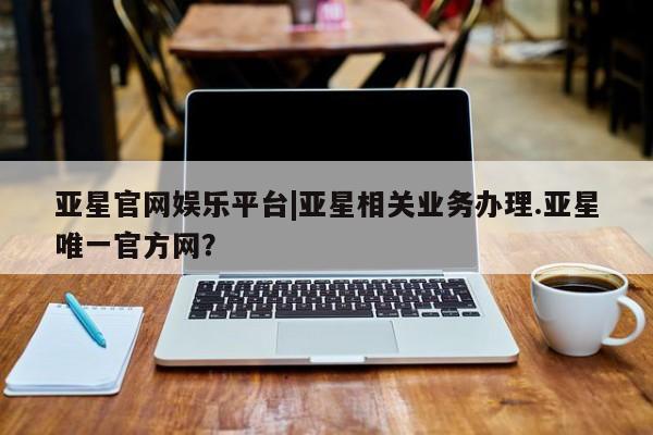 亚星_官网 亚星在线客服亚星官网娱乐平台|亚星相关业务办理.亚星唯一官方网？