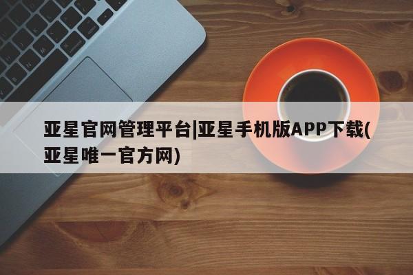 亚星_官网 亚星在线客服亚星官网管理平台|亚星手机版APP下载(亚星唯一官方网)