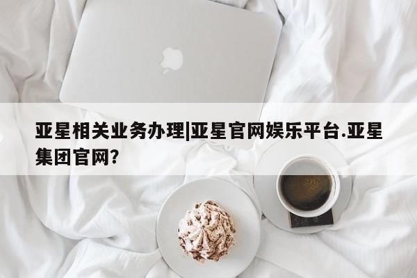 亚星_官网 亚星在线客服亚星相关业务办理|亚星官网娱乐平台.亚星集团官网？