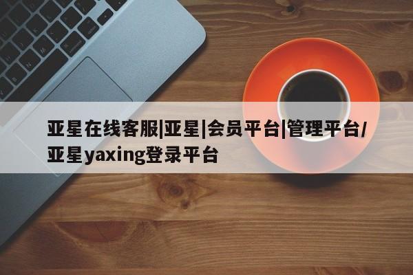 亚星_官网 亚星在线客服亚星在线客服|亚星|会员平台|管理平台/亚星yaxing登录平台