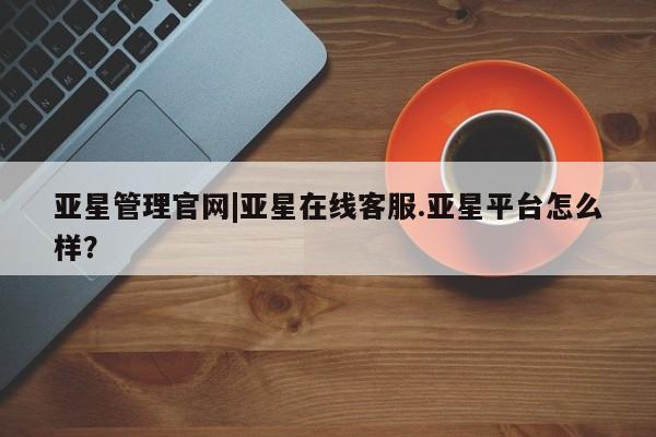 亚星_官网 亚星在线客服亚星管理官网|亚星在线客服.亚星平台怎么样？