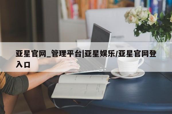 亚星_官网 亚星在线客服亚星官网_管理平台|亚星娱乐/亚星官网登入口