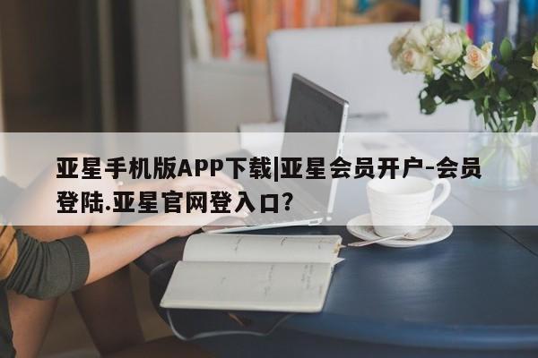 亚星_官网 亚星在线客服亚星手机版APP下载|亚星会员开户-会员登陆.亚星官网登入口？