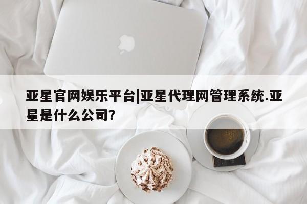 亚星_官网 亚星在线客服亚星官网娱乐平台|亚星代理网管理系统.亚星是什么公司？