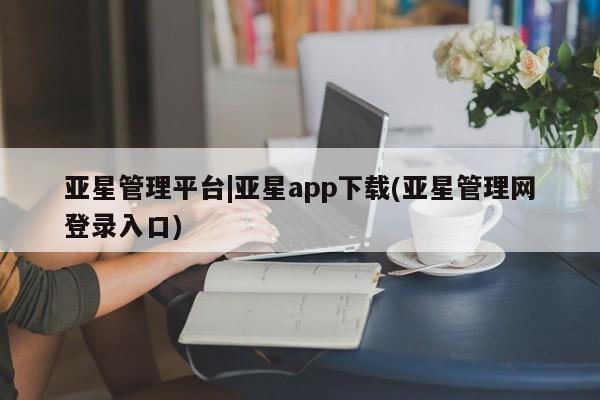 亚星_官网 亚星在线客服亚星管理平台|亚星app下载(亚星管理网登录入口)