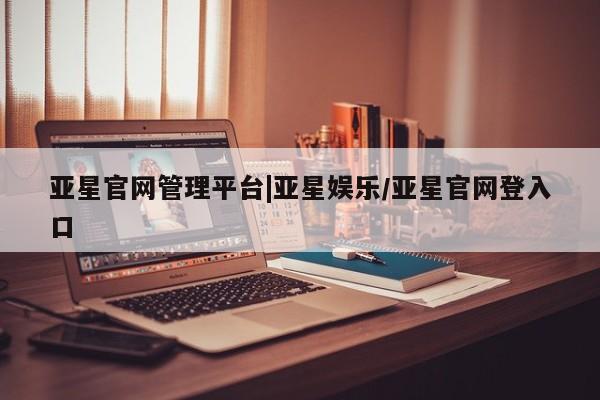亚星_官网 亚星在线客服亚星官网管理平台|亚星娱乐/亚星官网登入口