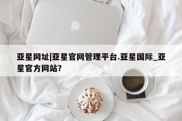 亚星_官网 亚星在线客服亚星网址|亚星官网管理平台.亚星国际_亚星官方网站？
