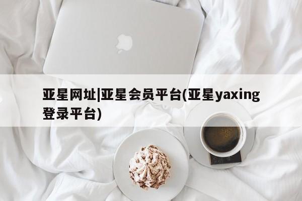 亚星_官网 亚星在线客服亚星网址|亚星会员平台(亚星yaxing登录平台)