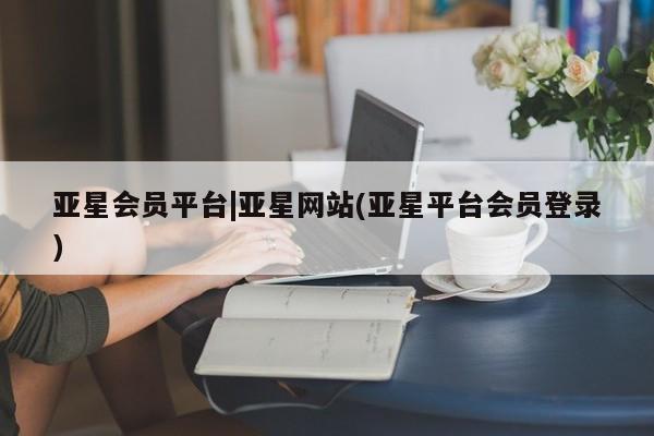 亚星_官网 亚星在线客服亚星会员平台|亚星网站(亚星平台会员登录)