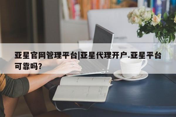 亚星_官网 亚星在线客服亚星官网管理平台|亚星代理开户.亚星平台可靠吗？