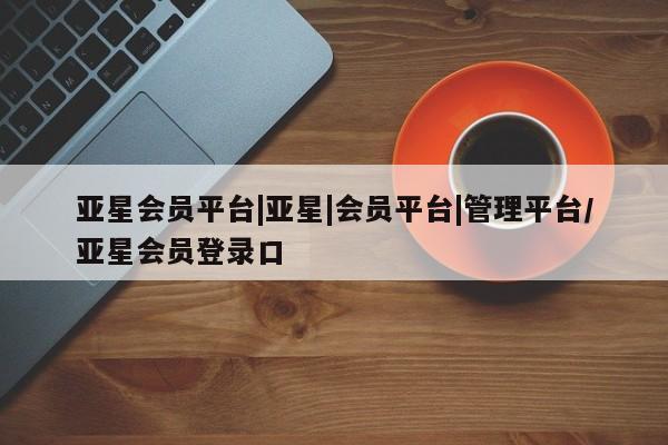 亚星_官网 亚星在线客服亚星会员平台|亚星|会员平台|管理平台/亚星会员登录口