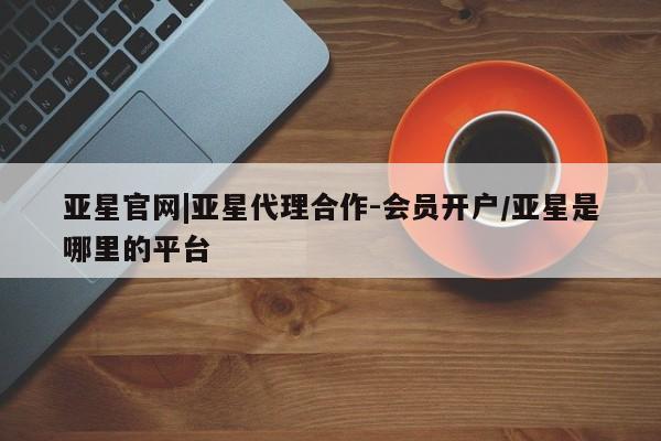亚星_官网 亚星在线客服亚星官网|亚星代理合作-会员开户/亚星是哪里的平台