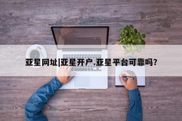 亚星_官网 亚星在线客服亚星网址|亚星开户.亚星平台可靠吗？