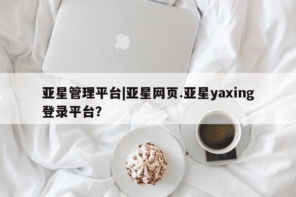 亚星_官网 亚星在线客服亚星管理平台|亚星网页.亚星yaxing登录平台？