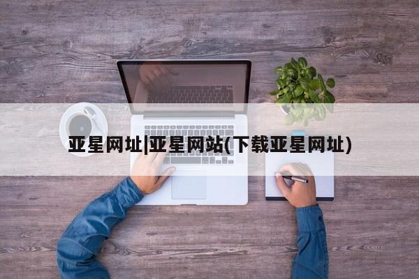亚星_官网 亚星在线客服亚星网址|亚星网站(下载亚星网址)
