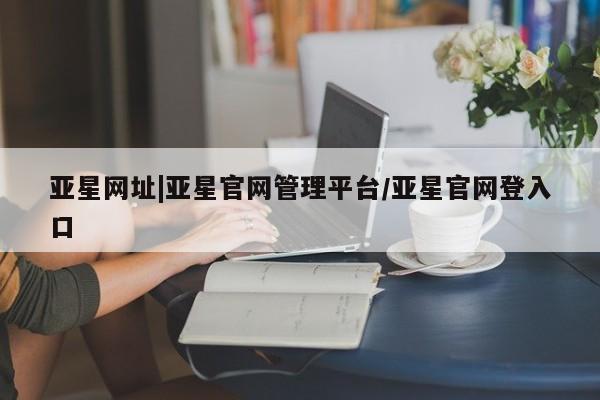 亚星_官网 亚星在线客服亚星网址|亚星官网管理平台/亚星官网登入口