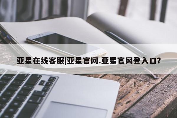 亚星_官网 亚星在线客服亚星在线客服|亚星官网.亚星官网登入口？