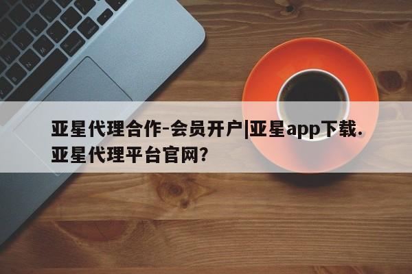 亚星_官网 亚星在线客服亚星代理合作-会员开户|亚星app下载.亚星代理平台官网？